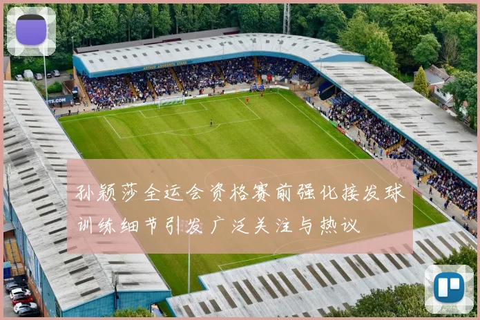 孙颖莎全运会资格赛前强化接发球训练细节引发广泛关注与热议