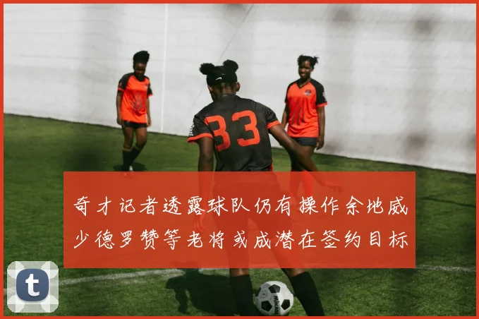 奇才记者透露球队仍有操作余地威少德罗赞等老将或成潜在签约目标