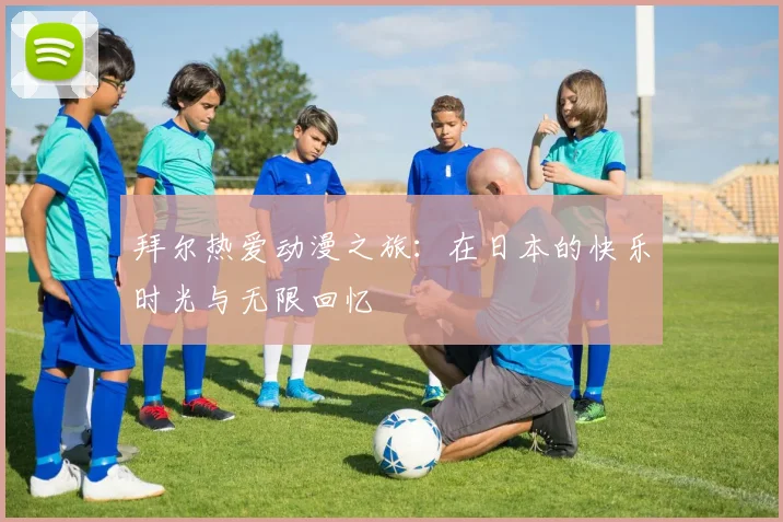 拜尔热爱动漫之旅：在日本的快乐时光与无限回忆