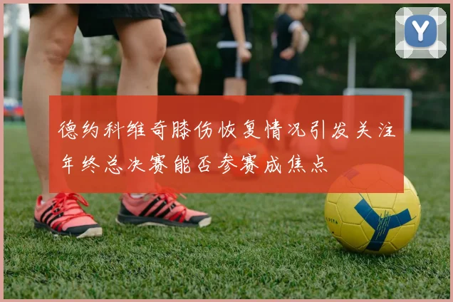 德约科维奇膝伤恢复情况引发关注年终总决赛能否参赛成焦点