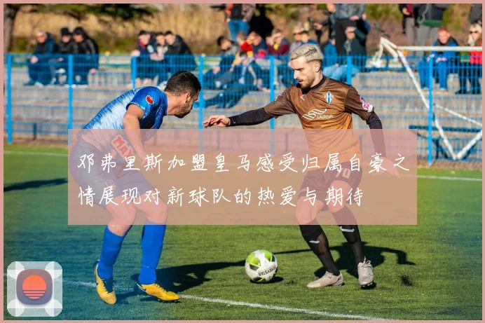 邓弗里斯加盟皇马感受归属自豪之情展现对新球队的热爱与期待