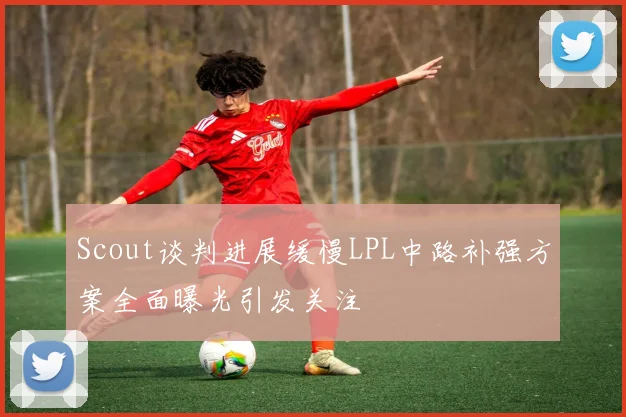 Scout谈判进展缓慢LPL中路补强方案全面曝光引发关注