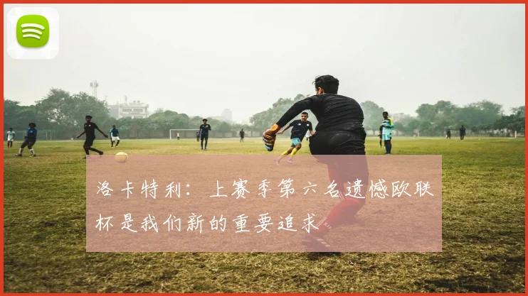 洛卡特利：上赛季第六名遗憾欧联杯是我们新的重要追求