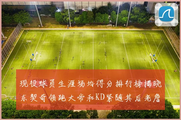 现役球员生涯场均得分排行榜揭晓东契奇领跑大帝和KD紧随其后老詹位居第四