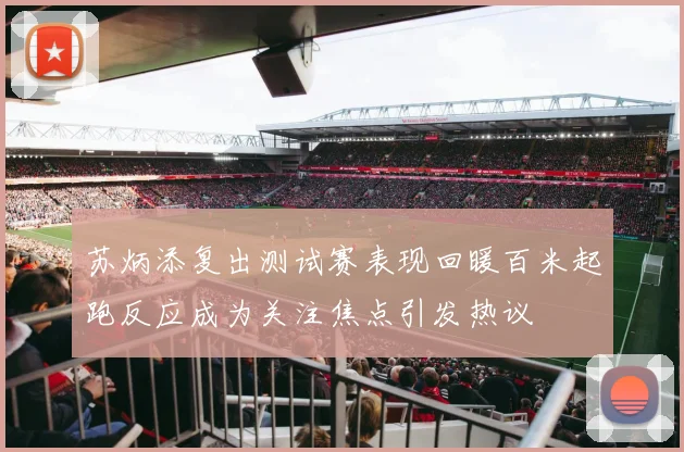 苏炳添复出测试赛表现回暖百米起跑反应成为关注焦点引发热议