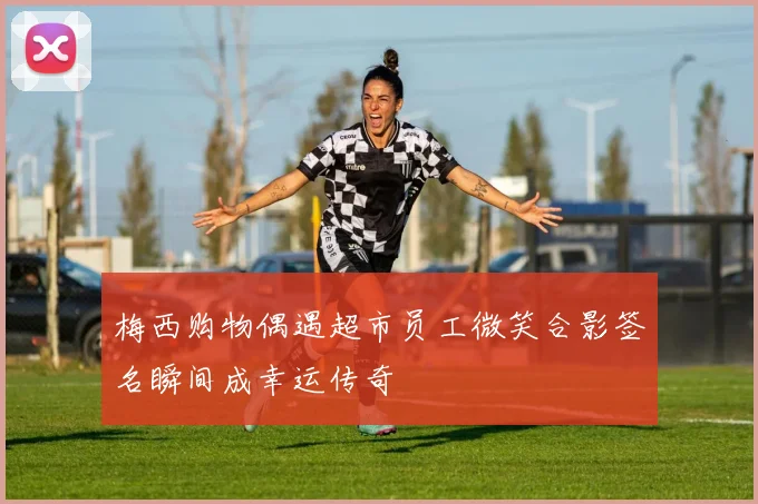 梅西购物偶遇超市员工微笑合影签名瞬间成幸运传奇