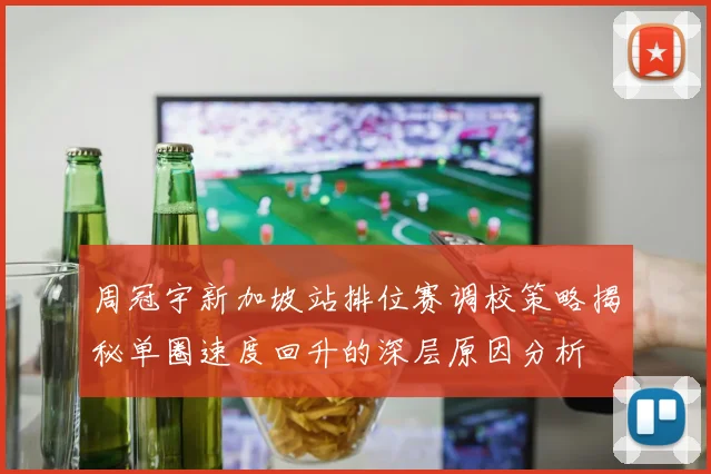 周冠宇新加坡站排位赛调校策略揭秘单圈速度回升的深层原因分析
